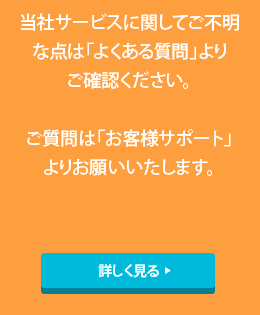 当社サービスに関してご不明な点は「よくある質問」よりご確認ください。ご質問は「お客様サポート」よりお願いいたします。詳しく見る
